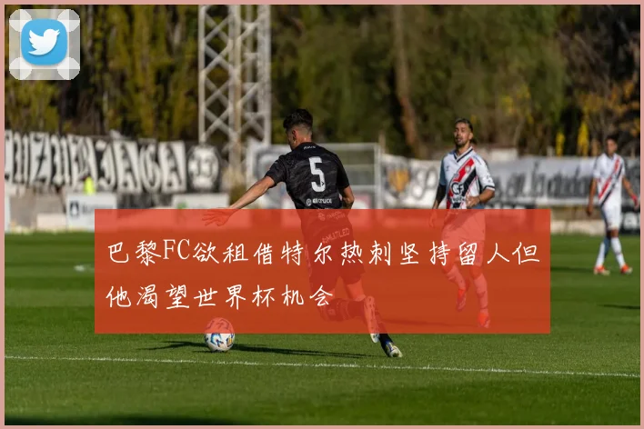 巴黎FC欲租借特尔热刺坚持留人但他渴望世界杯机会
