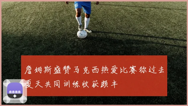 詹姆斯盛赞马克西热爱比赛称过去夏天共同训练收获颇丰