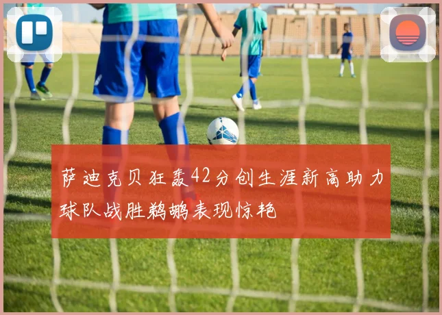 萨迪克贝狂轰42分创生涯新高助力球队战胜鹈鹕表现惊艳