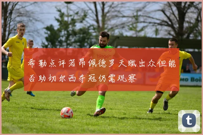 希勒点评若昂佩德罗天赋出众但能否助切尔西夺冠仍需观察