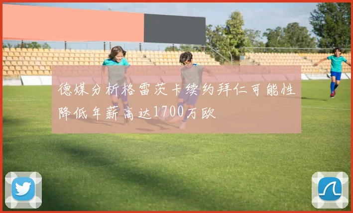 德媒分析格雷茨卡续约拜仁可能性降低年薪高达1700万欧