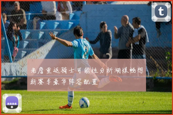 老詹重返骑士可能性分析湖媒畅想新赛季豪华阵容配置