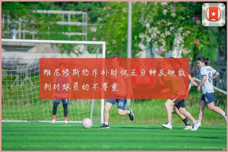 维尼修斯怒斥补时仅五分钟反映裁判对球员的不尊重