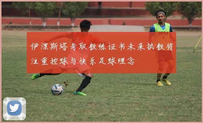 伊涅斯塔考取教练证书未来执教将注重控球与快乐足球理念