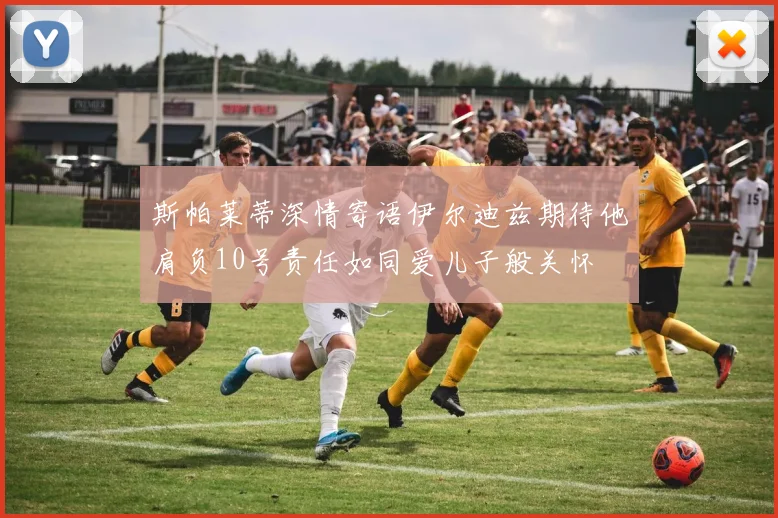 斯帕莱蒂深情寄语伊尔迪兹期待他肩负10号责任如同爱儿子般关怀