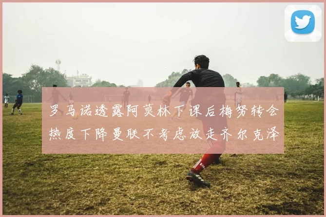 罗马诺透露阿莫林下课后梅努转会热度下降曼联不考虑放走齐尔克泽