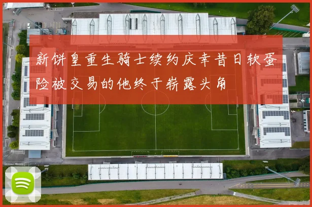 新饼皇重生骑士续约庆幸昔日软蛋险被交易的他终于崭露头角