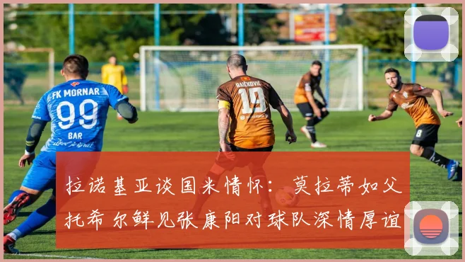 拉诺基亚谈国米情怀：莫拉蒂如父托希尔鲜见张康阳对球队深情厚谊