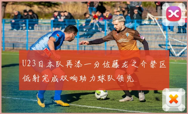 U23日本队再添一分佐藤龙之介禁区低射完成双响助力球队领先