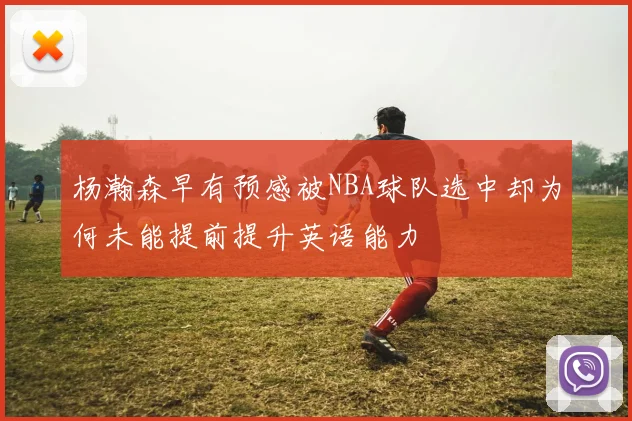 杨瀚森早有预感被NBA球队选中却为何未能提前提升英语能力
