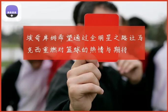 埃奇库姆希望通过全明星之路让马克西重燃对篮球的热情与期待