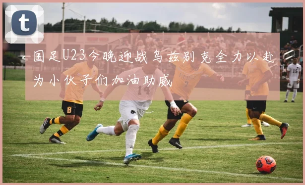 国足U23今晚迎战乌兹别克全力以赴为小伙子们加油助威