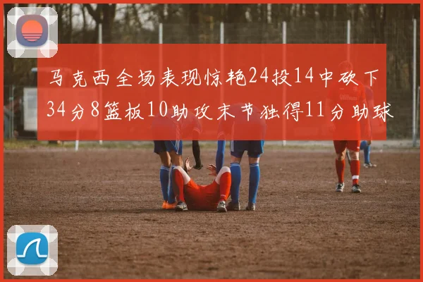 马克西全场表现惊艳24投14中砍下34分8篮板10助攻末节独得11分助球队取胜