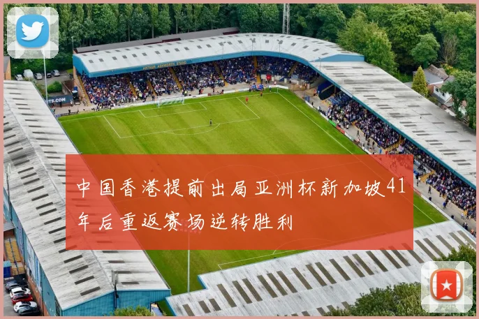 中国香港提前出局亚洲杯新加坡41年后重返赛场逆转胜利