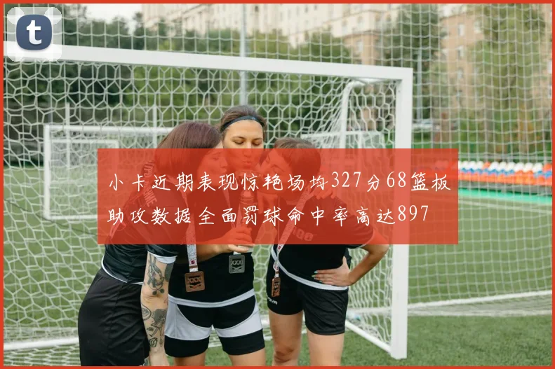 小卡近期表现惊艳场均327分68篮板助攻数据全面罚球命中率高达897