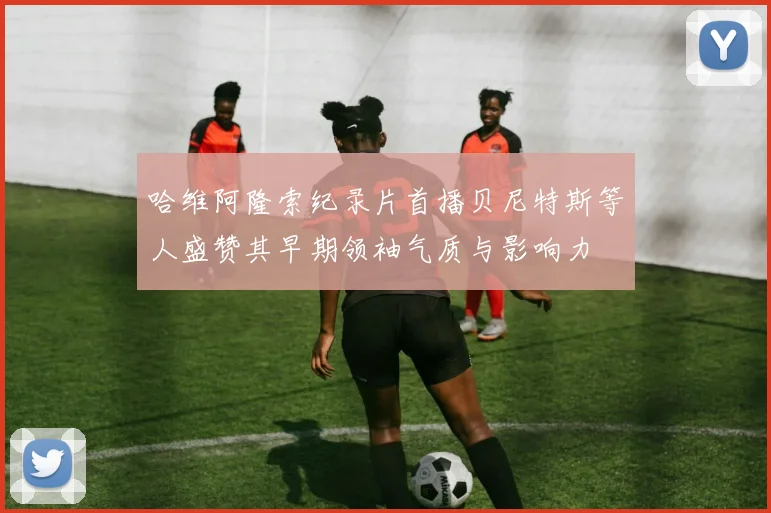 哈维阿隆索纪录片首播贝尼特斯等人盛赞其早期领袖气质与影响力