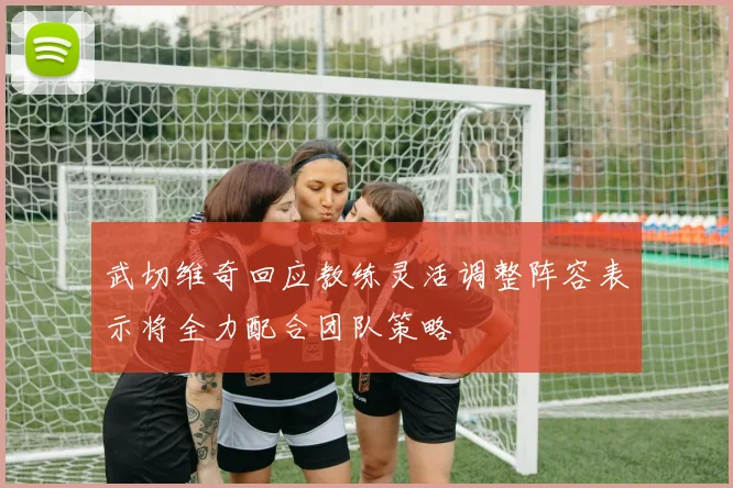 武切维奇回应教练灵活调整阵容表示将全力配合团队策略