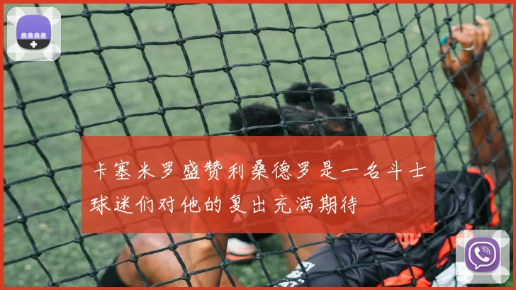 卡塞米罗盛赞利桑德罗是一名斗士球迷们对他的复出充满期待