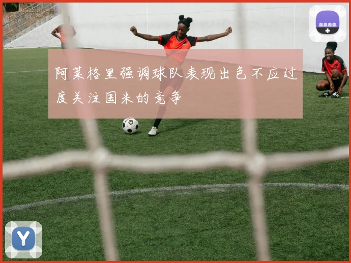 阿莱格里强调球队表现出色不应过度关注国米的竞争