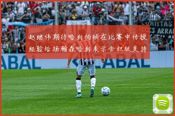 赵继伟期待哈利伯顿在比赛中传授经验给杨瀚森哈利表示会积极支持