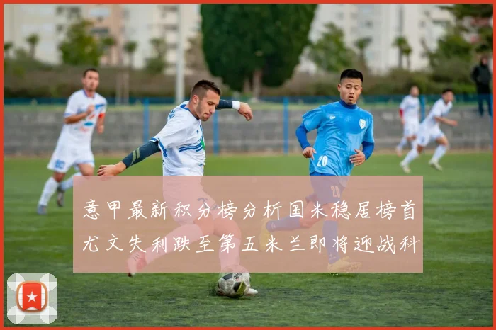 意甲最新积分榜分析国米稳居榜首尤文失利跌至第五米兰即将迎战科莫