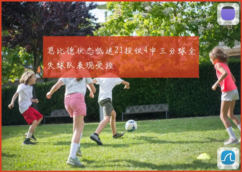 恩比德状态低迷21投仅4中三分球全失球队表现受挫