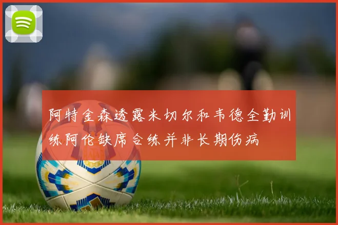 阿特金森透露米切尔和韦德全勤训练阿伦缺席合练并非长期伤病