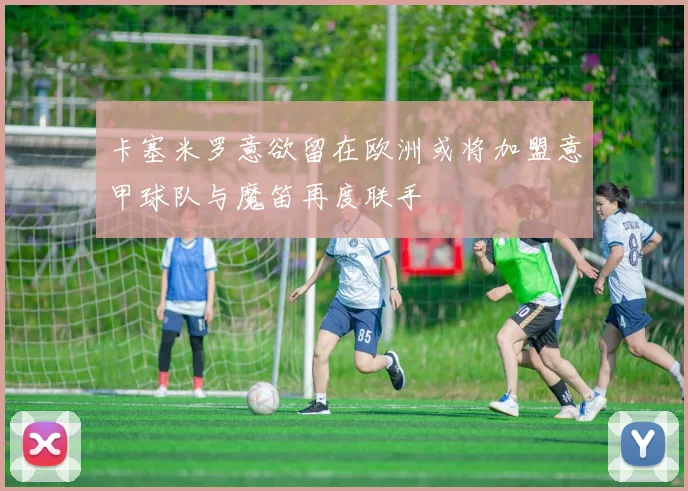 卡塞米罗意欲留在欧洲或将加盟意甲球队与魔笛再度联手