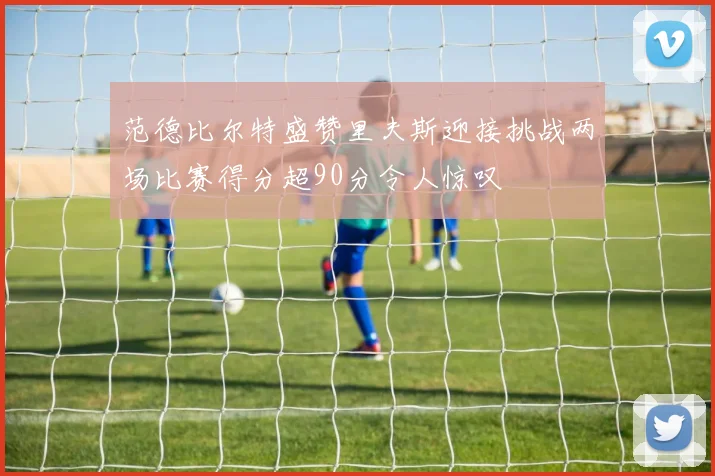 范德比尔特盛赞里夫斯迎接挑战两场比赛得分超90分令人惊叹