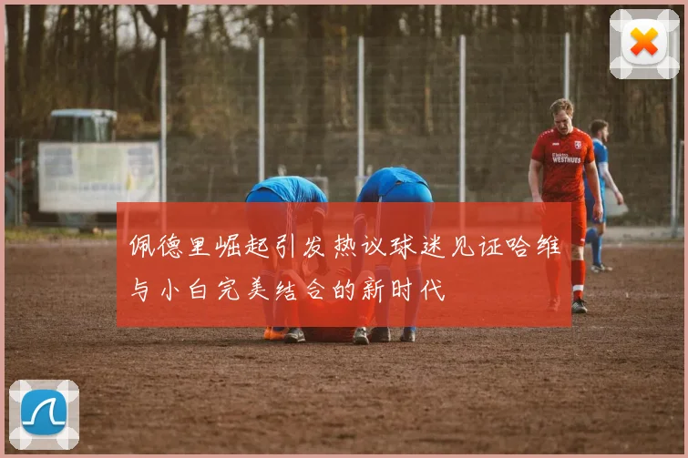 佩德里崛起引发热议球迷见证哈维与小白完美结合的新时代