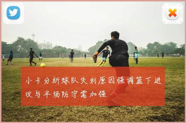 小卡分析球队失利原因强调篮下进攻与半场防守需加强