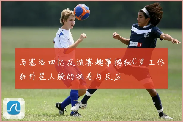 马塞洛回忆友谊赛趣事揭秘C罗工作狂外星人般的执着与反应