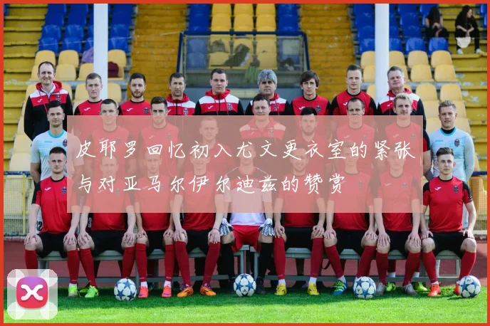 皮耶罗回忆初入尤文更衣室的紧张与对亚马尔伊尔迪兹的赞赏