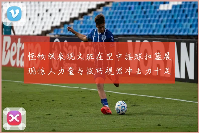 怪物级表现文班在空中接球扣篮展现惊人力量与技巧视觉冲击力十足