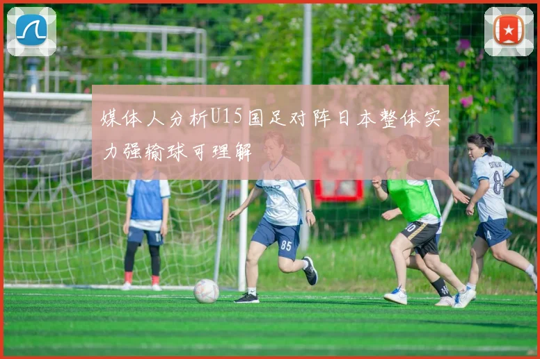 媒体人分析U15国足对阵日本整体实力强输球可理解