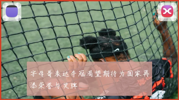 字母哥表达夺冠渴望期待为国家再添荣誉与奖牌