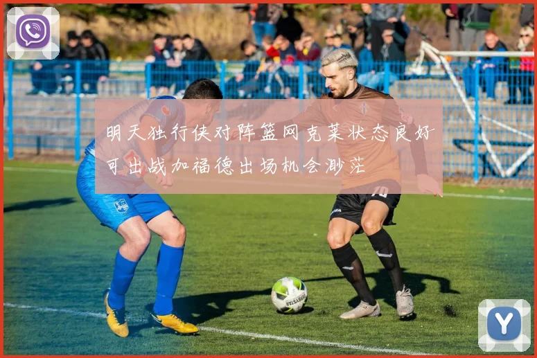 明天独行侠对阵篮网克莱状态良好可出战加福德出场机会渺茫